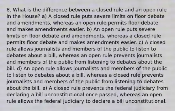 8. What is the difference between a closed rule and an open rule in the House? a) A closed rule puts severe limits on floor debate and amendments, whereas an open rule permits floor debate and makes amendments easier. b) An open rule puts severe limits on floor debate and amendments, whereas a closed rule permits floor debate and makes amendments easier. c) A closed rule allows journalists and members of the public to listen to debates about a bill, whereas an open rule prevents journalists and members of the public from listening to debates about the bill. d) An open rule allows journalists and members of the public to listen to debates about a bill, whereas a closed rule prevents journalists and members of the public from listening to debates about the bill. e) A closed rule prevents the federal judiciary from declaring a bill unconstitutional once passed, whereas an open rule allows the federal judiciary to declare a bill unconstitutional.