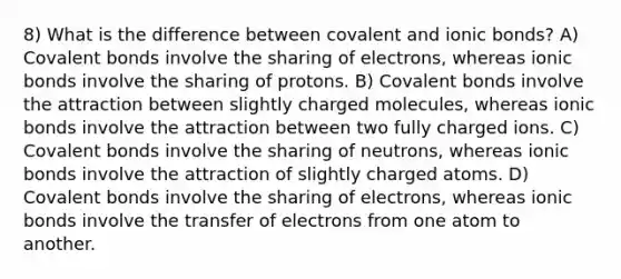 8) What is the difference between covalent and ionic bonds? A) Covalent bonds involve the sharing of electrons, whereas ionic bonds involve the sharing of protons. B) Covalent bonds involve the attraction between slightly charged molecules, whereas ionic bonds involve the attraction between two fully charged ions. C) Covalent bonds involve the sharing of neutrons, whereas ionic bonds involve the attraction of slightly charged atoms. D) Covalent bonds involve the sharing of electrons, whereas ionic bonds involve the transfer of electrons from one atom to another.