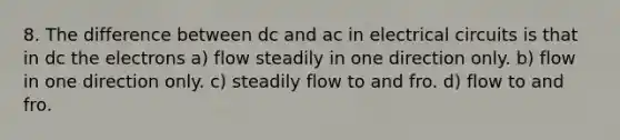 8. The difference between dc and ac in electrical circuits is that in dc the electrons a) flow steadily in one direction only. b) flow in one direction only. c) steadily flow to and fro. d) flow to and fro.