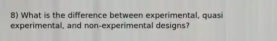 8) What is the difference between experimental, quasi experimental, and non-experimental designs?