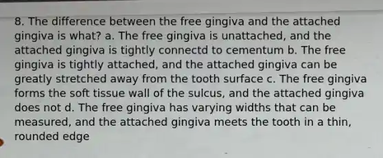 8. The difference between the free gingiva and the attached gingiva is what? a. The free gingiva is unattached, and the attached gingiva is tightly connectd to cementum b. The free gingiva is tightly attached, and the attached gingiva can be greatly stretched away from the tooth surface c. The free gingiva forms the soft tissue wall of the sulcus, and the attached gingiva does not d. The free gingiva has varying widths that can be measured, and the attached gingiva meets the tooth in a thin, rounded edge