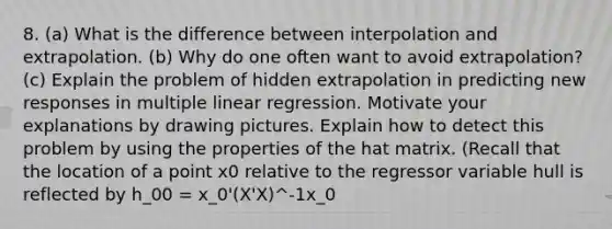 8. (a) What is the difference between interpolation and extrapolation. (b) Why do one often want to avoid extrapolation? (c) Explain the problem of hidden extrapolation in predicting new responses in multiple linear regression. Motivate your explanations by drawing pictures. Explain how to detect this problem by using the properties of the hat matrix. (Recall that the location of a point x0 relative to the regressor variable hull is reflected by h_00 = x_0'(X'X)^-1x_0