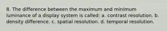 8. The difference between the maximum and minimum luminance of a display system is called: a. contrast resolution. b. density difference. c. spatial resolution. d. temporal resolution.