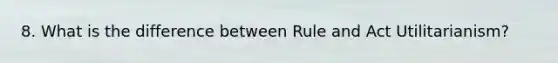 8. What is the difference between Rule and Act Utilitarianism?