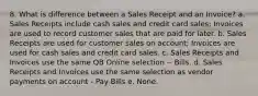 8. What is difference between a Sales Receipt and an Invoice? a. Sales Receipts include cash sales and credit card sales; Invoices are used to record customer sales that are paid for later. b. Sales Receipts are used for customer sales on account; Invoices are used for cash sales and credit card sales. c. Sales Receipts and Invoices use the same QB Online selection -- Bills. d. Sales Receipts and Invoices use the same selection as vendor payments on account - Pay Bills e. None.