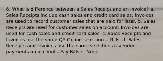 8. What is difference between a Sales Receipt and an Invoice? a. Sales Receipts include cash sales and <a href='https://www.questionai.com/knowledge/kHaL3L34ls-credit-card-sales' class='anchor-knowledge'>credit card sales</a>; Invoices are used to record customer sales that are paid for later. b. Sales Receipts are used for customer sales on account; Invoices are used for cash sales and credit card sales. c. Sales Receipts and Invoices use the same QB Online selection -- Bills. d. Sales Receipts and Invoices use the same selection as vendor payments on account - Pay Bills e. None.