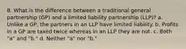 8. What is the difference between a traditional general partnership (GP) and a limited liability partnership (LLP)? a. Unlike a GP, the partners in an LLP have limited liability. b. Profits in a GP are taxed twice whereas in an LLP they are not. c. Both "a" and "b." d. Neither "a" nor "b."