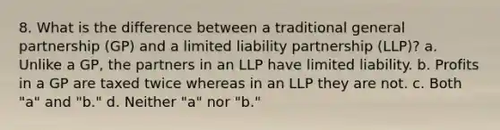 8. What is the difference between a traditional general partnership (GP) and a limited liability partnership (LLP)? a. Unlike a GP, the partners in an LLP have limited liability. b. Profits in a GP are taxed twice whereas in an LLP they are not. c. Both "a" and "b." d. Neither "a" nor "b."