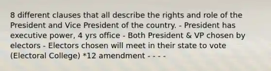 8 different clauses that all describe the rights and role of the President and Vice President of the country. - President has executive power, 4 yrs office - Both President & VP chosen by electors - Electors chosen will meet in their state to vote (Electoral College) *12 amendment - - - -