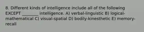 8. Different kinds of intelligence include all of the following EXCEPT ________ intelligence. A) verbal-linguistic B) logical-mathematical C) visual-spatial D) bodily-kinesthetic E) memory-recall