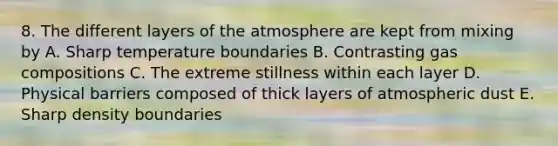 8. The different layers of the atmosphere are kept from mixing by A. Sharp temperature boundaries B. Contrasting gas compositions C. The extreme stillness within each layer D. Physical barriers composed of thick layers of atmospheric dust E. Sharp density boundaries