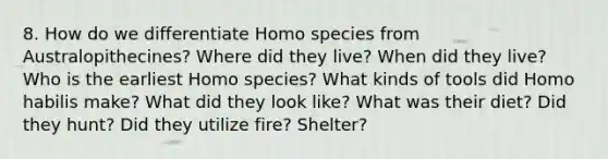 8. How do we differentiate Homo species from Australopithecines? Where did they live? When did they live? Who is the earliest Homo species? What kinds of tools did Homo habilis make? What did they look like? What was their diet? Did they hunt? Did they utilize fire? Shelter?