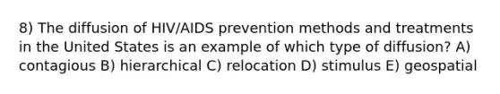 8) The diffusion of HIV/AIDS prevention methods and treatments in the United States is an example of which type of diffusion? A) contagious B) hierarchical C) relocation D) stimulus E) geospatial