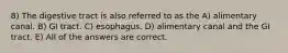 8) The digestive tract is also referred to as the A) alimentary canal. B) GI tract. C) esophagus. D) alimentary canal and the GI tract. E) All of the answers are correct.