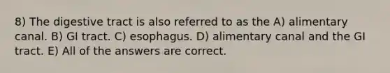 8) The digestive tract is also referred to as the A) alimentary canal. B) GI tract. C) esophagus. D) alimentary canal and the GI tract. E) All of the answers are correct.