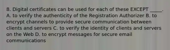 8. Digital certificates can be used for each of these EXCEPT _____. A. to verify the authenticity of the Registration Authorizer B. to encrypt channels to provide secure communication between clients and servers C. to verify the identity of clients and servers on the Web D. to encrypt messages for secure email communications