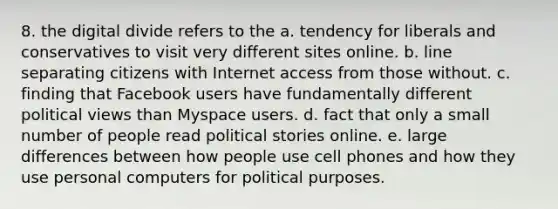 8. the digital divide refers to the a. tendency for liberals and conservatives to visit very different sites online. b. line separating citizens with Internet access from those without. c. finding that Facebook users have fundamentally different political views than Myspace users. d. fact that only a small number of people read political stories online. e. large differences between how people use cell phones and how they use personal computers for political purposes.