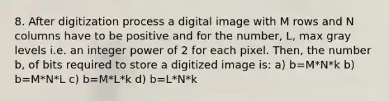 8. After digitization process a digital image with M rows and N columns have to be positive and for the number, L, max gray levels i.e. an integer power of 2 for each pixel. Then, the number b, of bits required to store a digitized image is: a) b=M*N*k b) b=M*N*L c) b=M*L*k d) b=L*N*k