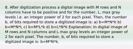 8. After digitization process a digital image with M rows and N columns have to be positive and for the number, L, max gray levels i.e. an integer power of 2 for each pixel. Then, the number b, of bits required to store a digitized image is: a) b=M*N*k b) b=M*N*L c) b=M*L*k d) b=L*N*k Explanation: In digital image of M rows and N columns and L max gray levels an integer power of 2 for each pixel. The number, b, of bits required to store a digitized image is: b=M*N*k.