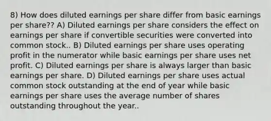 8) How does diluted earnings per share differ from basic earnings per share?? A) Diluted earnings per share considers the effect on earnings per share if convertible securities were converted into common stock.. B) Diluted earnings per share uses operating profit in the numerator while basic earnings per share uses net profit. C) Diluted earnings per share is always larger than basic earnings per share. D) Diluted earnings per share uses actual common stock outstanding at the end of year while basic earnings per share uses the average number of shares outstanding throughout the year..