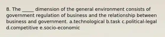 8. The _____ dimension of the general environment consists of government regulation of business and the relationship between business and government. a.technological b.task c.political-legal d.competitive e.socio-economic