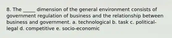 8. The _____ dimension of the general environment consists of government regulation of business and the relationship between business and government. a. technological b. task c. political-legal d. competitive e. socio-economic