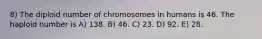 8) The diploid number of chromosomes in humans is 46. The haploid number is A) 138. B) 46. C) 23. D) 92. E) 28.