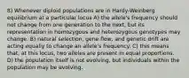 8) Whenever diploid populations are in Hardy-Weinberg equilibrium at a particular locus A) the allele's frequency should not change from one generation to the next, but its representation in homozygous and heterozygous genotypes may change. B) natural selection, gene flow, and genetic drift are acting equally to change an allele's frequency. C) this means that, at this locus, two alleles are present in equal proportions. D) the population itself is not evolving, but individuals within the population may be evolving.