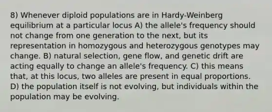 8) Whenever diploid populations are in Hardy-Weinberg equilibrium at a particular locus A) the allele's frequency should not change from one generation to the next, but its representation in homozygous and heterozygous genotypes may change. B) natural selection, gene flow, and genetic drift are acting equally to change an allele's frequency. C) this means that, at this locus, two alleles are present in equal proportions. D) the population itself is not evolving, but individuals within the population may be evolving.