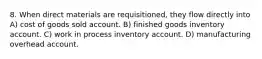 8. When direct materials are requisitioned, they flow directly into A) cost of goods sold account. B) finished goods inventory account. C) work in process inventory account. D) manufacturing overhead account.