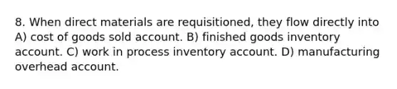 8. When direct materials are requisitioned, they flow directly into A) cost of goods sold account. B) finished goods inventory account. C) work in process inventory account. D) manufacturing overhead account.