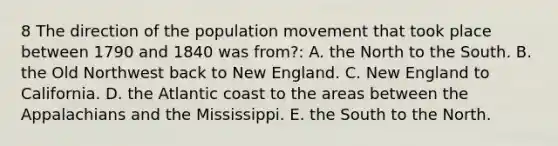 8 The direction of the population movement that took place between 1790 and 1840 was from?: A. the North to the South. B. the Old Northwest back to New England. C. New England to California. D. the Atlantic coast to the areas between the Appalachians and the Mississippi. E. the South to the North.