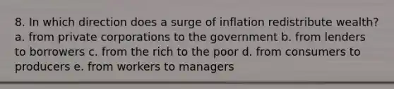 8. In which direction does a surge of inflation redistribute wealth? a. from private corporations to the government b. from lenders to borrowers c. from the rich to the poor d. from consumers to producers e. from workers to managers