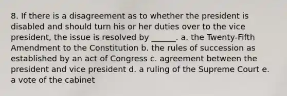 8. If there is a disagreement as to whether the president is disabled and should turn his or her duties over to the vice president, the issue is resolved by ______. a. the Twenty-Fifth Amendment to the Constitution b. the rules of succession as established by an act of Congress c. agreement between the president and vice president d. a ruling of the Supreme Court e. a vote of the cabinet