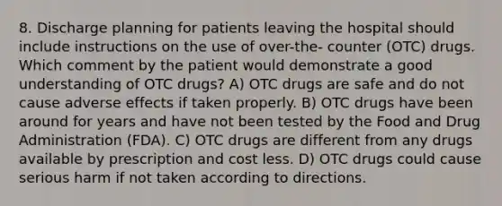 8. Discharge planning for patients leaving the hospital should include instructions on the use of over-the- counter (OTC) drugs. Which comment by the patient would demonstrate a good understanding of OTC drugs? A) OTC drugs are safe and do not cause adverse effects if taken properly. B) OTC drugs have been around for years and have not been tested by the Food and Drug Administration (FDA). C) OTC drugs are different from any drugs available by prescription and cost less. D) OTC drugs could cause serious harm if not taken according to directions.