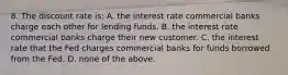 8. The discount rate is: A. the interest rate commercial banks charge each other for lending funds. B. the interest rate commercial banks charge their new customer. C. the interest rate that the Fed charges commercial banks for funds borrowed from the Fed. D. none of the above.