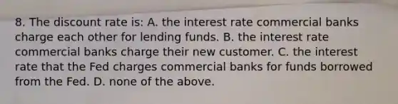 8. The discount rate is: A. the interest rate commercial banks charge each other for lending funds. B. the interest rate commercial banks charge their new customer. C. the interest rate that the Fed charges commercial banks for funds borrowed from the Fed. D. none of the above.