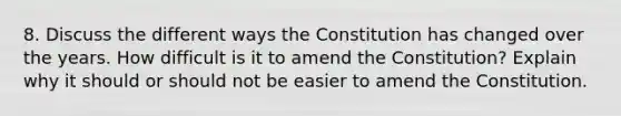 8. Discuss the different ways the Constitution has changed over the years. How difficult is it to amend the Constitution? Explain why it should or should not be easier to amend the Constitution.