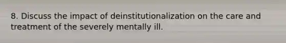 8. Discuss the impact of deinstitutionalization on the care and treatment of the severely mentally ill.