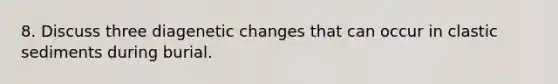 8. Discuss three diagenetic changes that can occur in clastic sediments during burial.