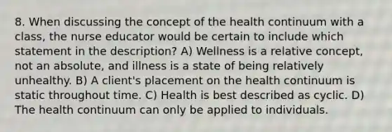 8. When discussing the concept of the health continuum with a class, the nurse educator would be certain to include which statement in the description? A) Wellness is a relative concept, not an absolute, and illness is a state of being relatively unhealthy. B) A client's placement on the health continuum is static throughout time. C) Health is best described as cyclic. D) The health continuum can only be applied to individuals.