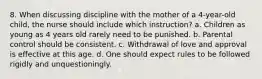 8. When discussing discipline with the mother of a 4-year-old child, the nurse should include which instruction? a. Children as young as 4 years old rarely need to be punished. b. Parental control should be consistent. c. Withdrawal of love and approval is effective at this age. d. One should expect rules to be followed rigidly and unquestioningly.