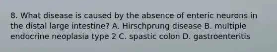 8. What disease is caused by the absence of enteric neurons in the distal large intestine? A. Hirschprung disease B. multiple endocrine neoplasia type 2 C. spastic colon D. gastroenteritis