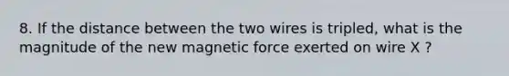 8. If the distance between the two wires is tripled, what is the magnitude of the new magnetic force exerted on wire X ?