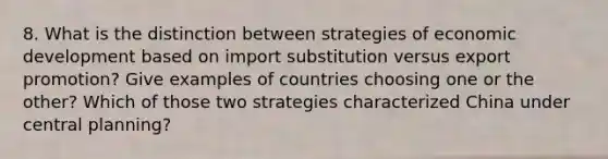 8. What is the distinction between strategies of economic development based on import substitution versus export promotion? Give examples of countries choosing one or the other? Which of those two strategies characterized China under central planning?