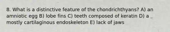 8. What is a distinctive feature of the chondrichthyans? A) an amniotic egg B) lobe fins C) teeth composed of keratin D) a mostly cartilaginous endoskeleton E) lack of jaws