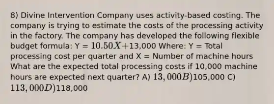 8) Divine Intervention Company uses activity-based costing. The company is trying to estimate the costs of the processing activity in the factory. The company has developed the following flexible budget formula: Y = 10.50X +13,000 Where: Y = Total processing cost per quarter and X = Number of machine hours What are the expected total processing costs if 10,000 machine hours are expected next quarter? A) 13,000 B)105,000 C) 113,000 D)118,000