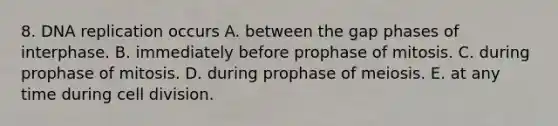 8. DNA replication occurs A. between the gap phases of interphase. B. immediately before prophase of mitosis. C. during prophase of mitosis. D. during prophase of meiosis. E. at any time during cell division.