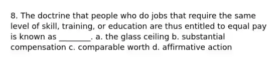 8. The doctrine that people who do jobs that require the same level of skill, training, or education are thus entitled to equal pay is known as ________. a. the glass ceiling b. substantial compensation c. comparable worth d. affirmative action