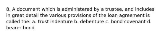 8. A document which is administered by a trustee, and includes in great detail the various provisions of the loan agreement is called the: a. trust indenture b. debenture c. bond covenant d. bearer bond